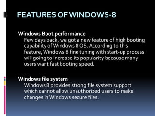 FEATURESOFWINDOWS-8
Windows Boot performance
Few days back, we got a new feature of high booting
capability ofWindows 8 OS. According to this
feature,Windows 8 fine tuning with start-up process
will going to increase its popularity because many
users want fast booting speed.
Windows file system
Windows 8 provides strong file system support
which cannot allow unauthorized users to make
changes inWindows secure files.
 
