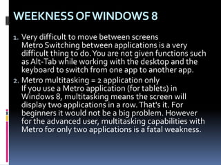 WEEKNESSOFWINDOWS 8
1. Very difficult to move between screens
Metro Switching between applications is a very
difficult thing to do.You are not given functions such
as Alt-Tab while working with the desktop and the
keyboard to switch from one app to another app.
2. Metro multitasking = 2 application only
If you use a Metro application (for tablets) in
Windows 8, multitasking means the screen will
display two applications in a row.That's it. For
beginners it would not be a big problem. However
for the advanced user, multitasking capabilities with
Metro for only two applications is a fatal weakness.
 