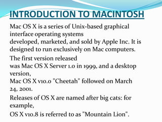 INTRODUCTION TO MACINTOSH
Mac OS X is a series of Unix-based graphical
interface operating systems
developed, marketed, and sold by Apple Inc. It is
designed to run exclusively on Mac computers.
The first version released
was Mac OS X Server 1.0 in 1999, and a desktop
version,
Mac OS X v10.0 "Cheetah" followed on March
24, 2001.
Releases of OS X are named after big cats: for
example,
OS X v10.8 is referred to as "Mountain Lion".
 