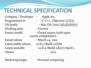 TECHNICAL SPECIFICATION
Company / Developer - Apple Inc.
Programmed in - C, C++, Objective-C[1][2]
OS family - Mac OS, Unix [3][4][5][6][7]
Working state - Current
Source model - Closed source (with open
source components)
Initial release - March 24, 2001
Latest stable release -10.8.3 (Build 12D78)
Latest unstable - 10.8.4 (Build 12E27) (April 1,
release 2013
Marketing target -Personal computing
 