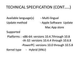 TECHNICAL SPECIFICATION (CONT…..)
Available language(s) - Multi-lingual
Update method - Apple Software Update
Mac App store
Supported
Platforms : -x86-64: versions 10.4.7through 10.8
-IA-32: versions 10.4.4 through 10.6.8
-PowerPC: versions 10.0 through 10.5.8
Kernel type - Hybrid (XNU)
 