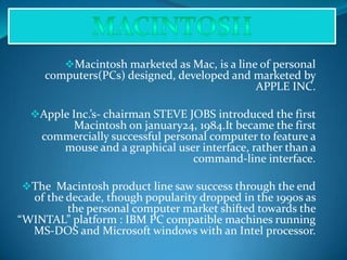 Macintosh marketed as Mac, is a line of personal
computers(PCs) designed, developed and marketed by
APPLE INC.
Apple Inc.’s- chairman STEVE JOBS introduced the first
Macintosh on january24, 1984.It became the first
commercially successful personal computer to feature a
mouse and a graphical user interface, rather than a
command-line interface.
The Macintosh product line saw success through the end
of the decade, though popularity dropped in the 1990s as
the personal computer market shifted towards the
“WINTAL” platform : IBM PC compatible machines running
MS-DOS and Microsoft windows with an Intel processor.
 