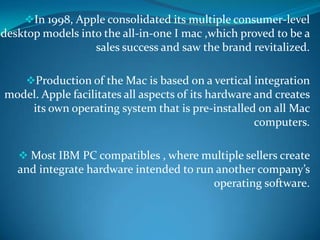 In 1998, Apple consolidated its multiple consumer-level
desktop models into the all-in-one I mac ,which proved to be a
sales success and saw the brand revitalized.
Production of the Mac is based on a vertical integration
model. Apple facilitates all aspects of its hardware and creates
its own operating system that is pre-installed on all Mac
computers.
 Most IBM PC compatibles , where multiple sellers create
and integrate hardware intended to run another company’s
operating software.
 