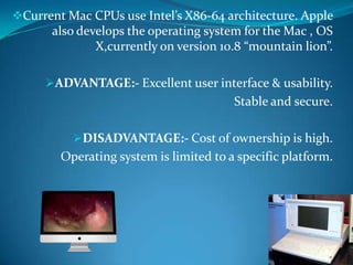 Current Mac CPUs use Intel’s X86-64 architecture. Apple
also develops the operating system for the Mac , OS
X,currently on version 10.8 “mountain lion”.
ADVANTAGE:- Excellent user interface & usability.
Stable and secure.
DISADVANTAGE:- Cost of ownership is high.
Operating system is limited to a specific platform.
 