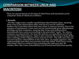 COMPARISON BETWEEN LINUX AND
MACINTOSH
There are various factors on the basis of which linux and macintosh can be
compared. Some of which are as follows:-
1. Security
The Mac might enjoy a smaller installed base than Windows does, meaning
there's less of the monoculture effect and less of a lure for malicious
hackers, but Linux blows them both away when it comes to security. First is the
question of permissions: Linux users are not automatically given administrator
privileges on their computers, meaning that viruses and malware don't
automatically have access to everything in the proverbial "castle." So, when a
computer is compromised, the most the malware can typically do is trash the
user's local files and programs. Apple is also notorious for trying to keep all the
inner workings of the computer secret and out of view . The only ones who can
see and watch for vulnerabilities in the code, then, are Apple engineers, who
understandably have their own priorities and time tables. With Linux, on the
other hand, there is a world of users examining the code every day. No
wonder, then, that Linux vulnerabilities can be found and fixed more quickly.
 