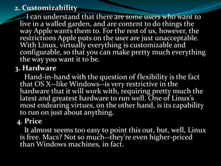 2. Customizability
I can understand that there are some users who want to
live in a walled garden, and are content to do things the
way Apple wants them to. For the rest of us, however, the
restrictions Apple puts on the user are just unacceptable.
With Linux, virtually everything is customizable and
configurable, so that you can make pretty much everything
the way you want it to be.
3. Hardware
Hand-in-hand with the question of flexibility is the fact
that OS X--like Windows--is very restrictive in the
hardware that it will work with, requiring pretty much the
latest and greatest hardware to run well. One of Linux’s
most endearing virtues, on the other hand, is its capability
to run on just about anything.
4. Price
It almost seems too easy to point this out, but, well, Linux
is free. Macs? Not so much--they're even higher-priced
than Windows machines, in fact.
 