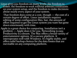 Linux gives you freedom on many levels: the freedom to
tinker, the freedom to work without arbitrary constraints
on your system setup, and the freedom to make decisions
about nearly every aspect of your system.
That freedom does come at a cost, though — the cost of a
certain degree of effort. Linux installation requires
editing of some configuration files. but, the amount of
effort required to get the Linux system you want has gone
down enormously with time.
Apple is a great choice for computing. Installation isn’t a
problem — Apple does it for you. Networking is easy.
Productivity is a dream. The Mac offers a broad variety of
entertainment options. It’s a secure platform. It
interoperates well with Windows. It’s highly stable, and
offers solid backup choices for the data losses that are
inevitable on any computing platform.
 