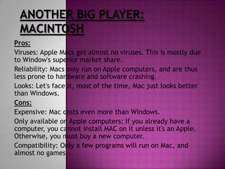 Pros:
Viruses: Apple Macs get almost no viruses. This is mostly due
to Window's superior market share.
Reliability: Macs only run on Apple computers, and are thus
less prone to hardware and software crashing.
Looks: Let's face it, most of the time, Mac just looks better
than Windows.
Cons:
Expensive: Mac costs even more than Windows.
Only available on Apple computers: If you already have a
computer, you cannot install MAC on it unless it's an Apple.
Otherwise, you must buy a new computer.
Compatibility: Only a few programs will run on Mac, and
almost no games.
 