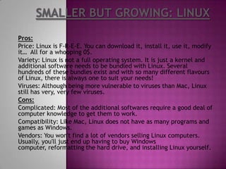 Pros:
Price: Linux is F-R-E-E. You can download it, install it, use it, modify
it… All for a whooping 0$.
Variety: Linux is not a full operating system. It is just a kernel and
additional software needs to be bundled with Linux. Several
hundreds of these bundles exist and with so many different flavours
of Linux, there is always one to suit your needs!
Viruses: Although being more vulnerable to viruses than Mac, Linux
still has very, very few viruses.
Cons:
Complicated: Most of the additional softwares require a good deal of
computer knowledge to get them to work.
Compatibility: Like Mac, Linux does not have as many programs and
games as Windows.
Vendors: You won't find a lot of vendors selling Linux computers.
Usually, you'll just end up having to buy Windows
computer, reformatting the hard drive, and installing Linux yourself.
 