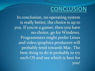 In conclusion, no operating system
is really better, the choice is up to
you. If you're a gamer, then you have
no choice, go for Windows.
Programmers might prefer Linux
and video/graphics producers will
probably tend towards Mac. The
best thing to do is probably to try
each OS and see which is best for
you!
 