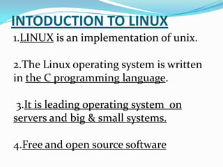 INTODUCTION TO LINUX
1.LINUX is an implementation of unix.
2.The Linux operating system is written
in the C programming language.
3.It is leading operating system on
servers and big & small systems.
4.Free and open source software
 