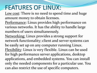 FEATURES OF LINUX:
Low cost: There is no need to spend time and huge
amount money to obtain licenses.
Performance: Linux provides high performance on
various networks. It has the ability to handle large
numbers of users simultaneously.
Networking: Linux provides a strong support for
network functionality; client and server systems can
be easily set up on any computer running Linux.
Flexibility: Linux is very flexible. Linux can be used
for high performance server applications, desktop
applications, and embedded systems. You can install
only the needed components for a particular use. You
can also restrict the use of specific computers.
 