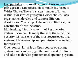 Compatibility: It runs all common Unix software
packages and can process all common file formats.
Wider Choice: There is a large number of Linux
distributions which gives you a wider choice. Each
organization develop and support different
distribution. You can pick the one you like best; the
core function's are the same.
Multitasking: Linux is a multitasking operating
system. It can handle many things at the same time.
Security: Linux is one of the most secure operating
systems. File ownership and permissions make linux
more secure.
Open source: Linux is an Open source operating
systems. You can easily get the source code for linux
and edit it to develop your personal operating system.
 