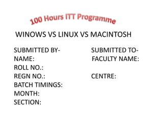 WINOWS VS LINUX VS MACINTOSH
SUBMITTED BY- SUBMITTED TO-
NAME: FACULTY NAME:
ROLL NO.:
REGN NO.: CENTRE:
BATCH TIMINGS:
MONTH:
SECTION:
 