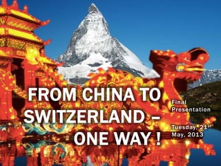 Final
Presentation
Tuesday, 21st
May, 2013
FROM CHINA TO
SWITZERLAND –
ONE WAY !
 
