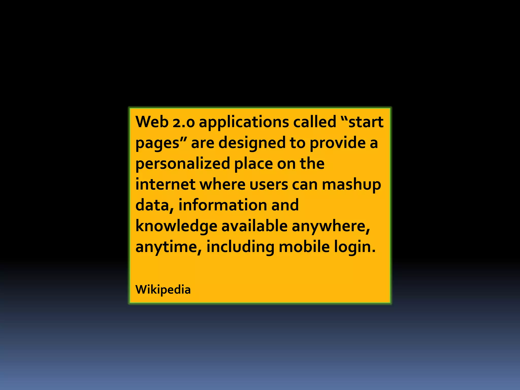 Web 2.0 applications called “start
pages” are designed to provide a
personalized place on the
internet where users can mashup
data, information and
knowledge available anywhere,
anytime, including mobile login.
Wikipedia
 
