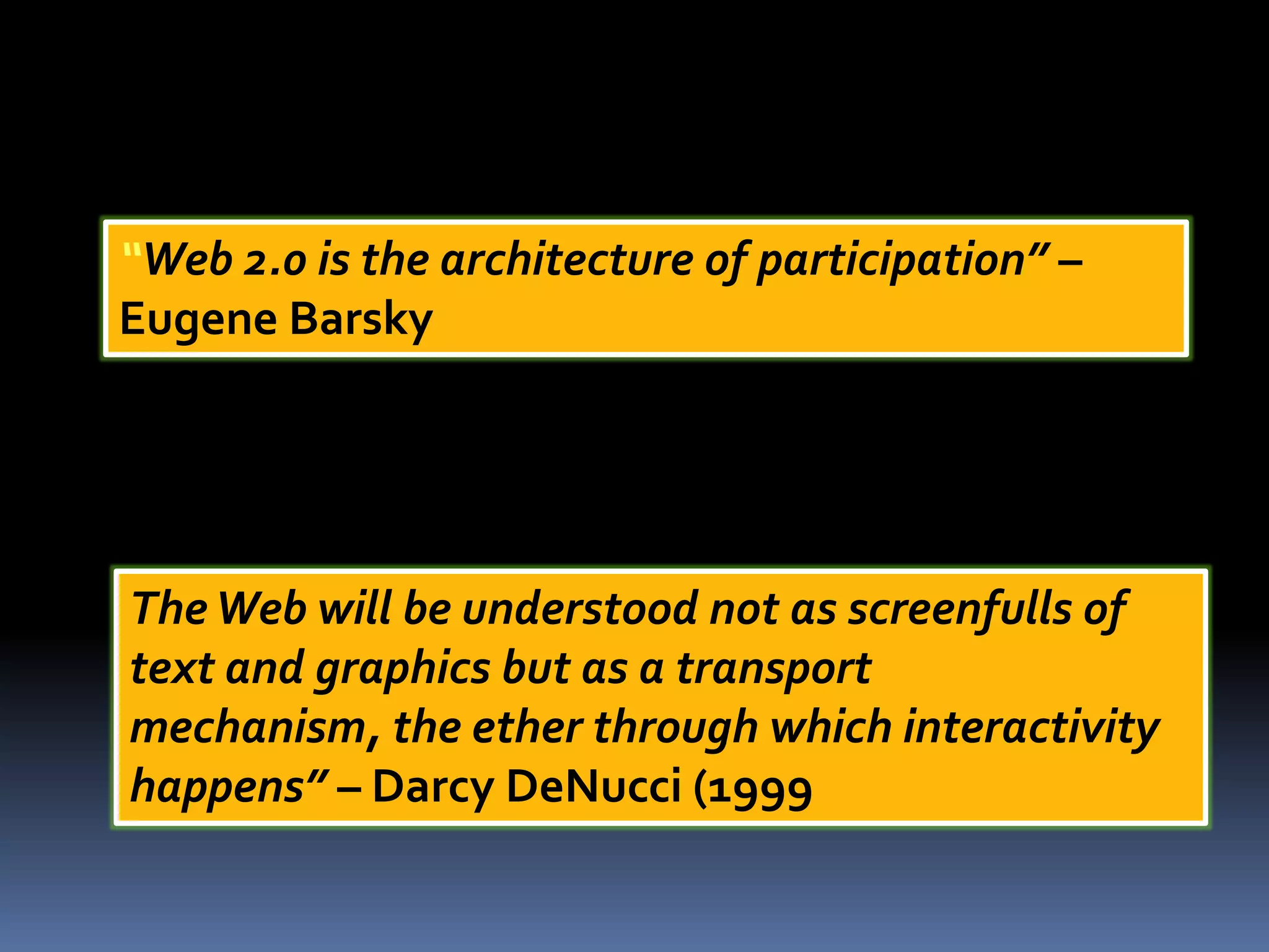 “Web 2.0 is the architecture of participation” –
Eugene Barsky
TheWeb will be understood not as screenfulls of
text and graphics but as a transport
mechanism, the ether through which interactivity
happens” – Darcy DeNucci (1999
 