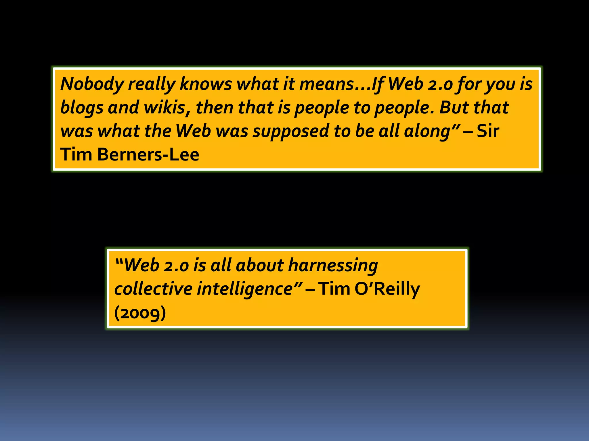 Nobody really knows what it means...IfWeb 2.0 for you is
blogs and wikis, then that is people to people. But that
was what theWeb was supposed to be all along” – Sir
Tim Berners-Lee
“Web 2.0 is all about harnessing
collective intelligence” –Tim O’Reilly
(2009)
 