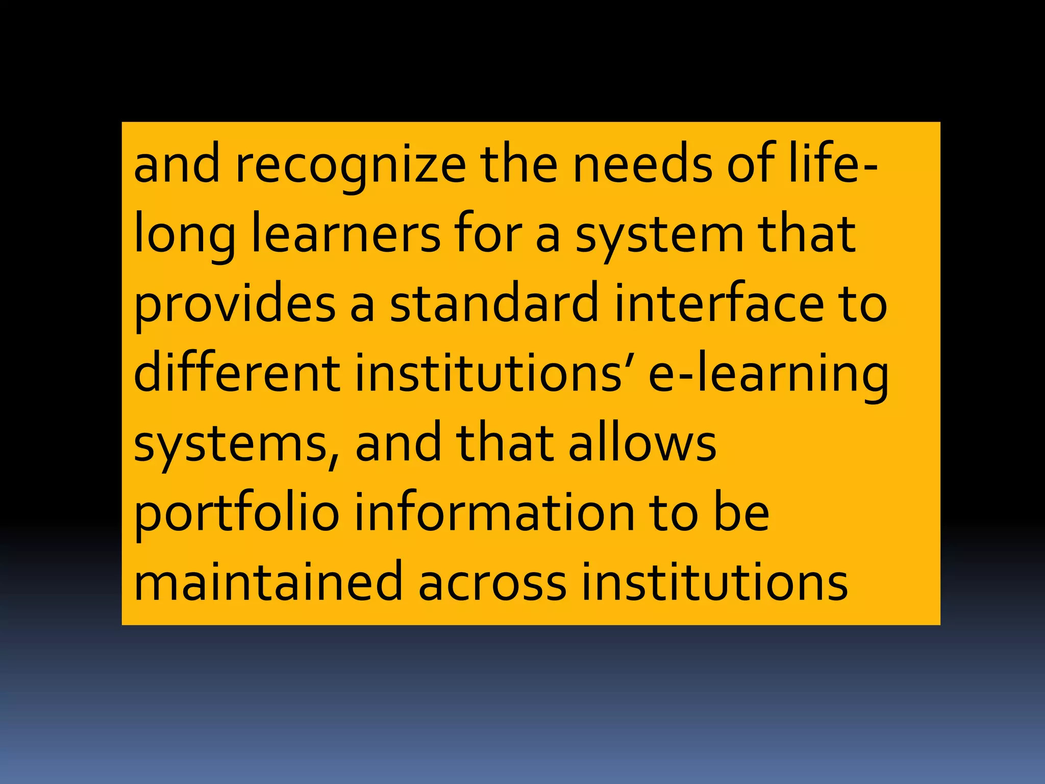 and recognize the needs of life-
long learners for a system that
provides a standard interface to
different institutions’ e-learning
systems, and that allows
portfolio information to be
maintained across institutions
 