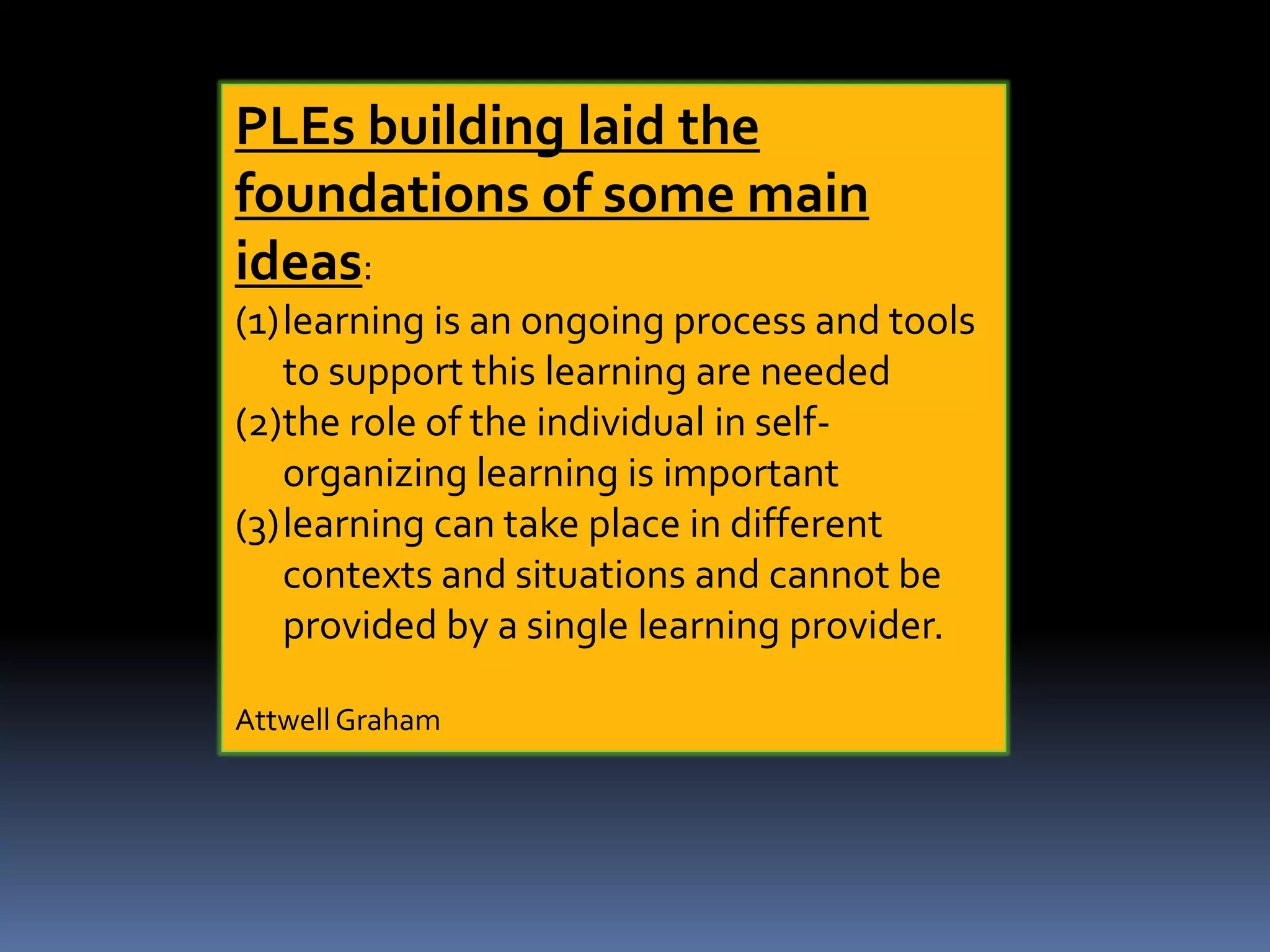 PLEs building laid the
foundations of some main
ideas:
(1)learning is an ongoing process and tools
to support this learning are needed
(2)the role of the individual in self-
organizing learning is important
(3)learning can take place in different
contexts and situations and cannot be
provided by a single learning provider.
Attwell Graham
 