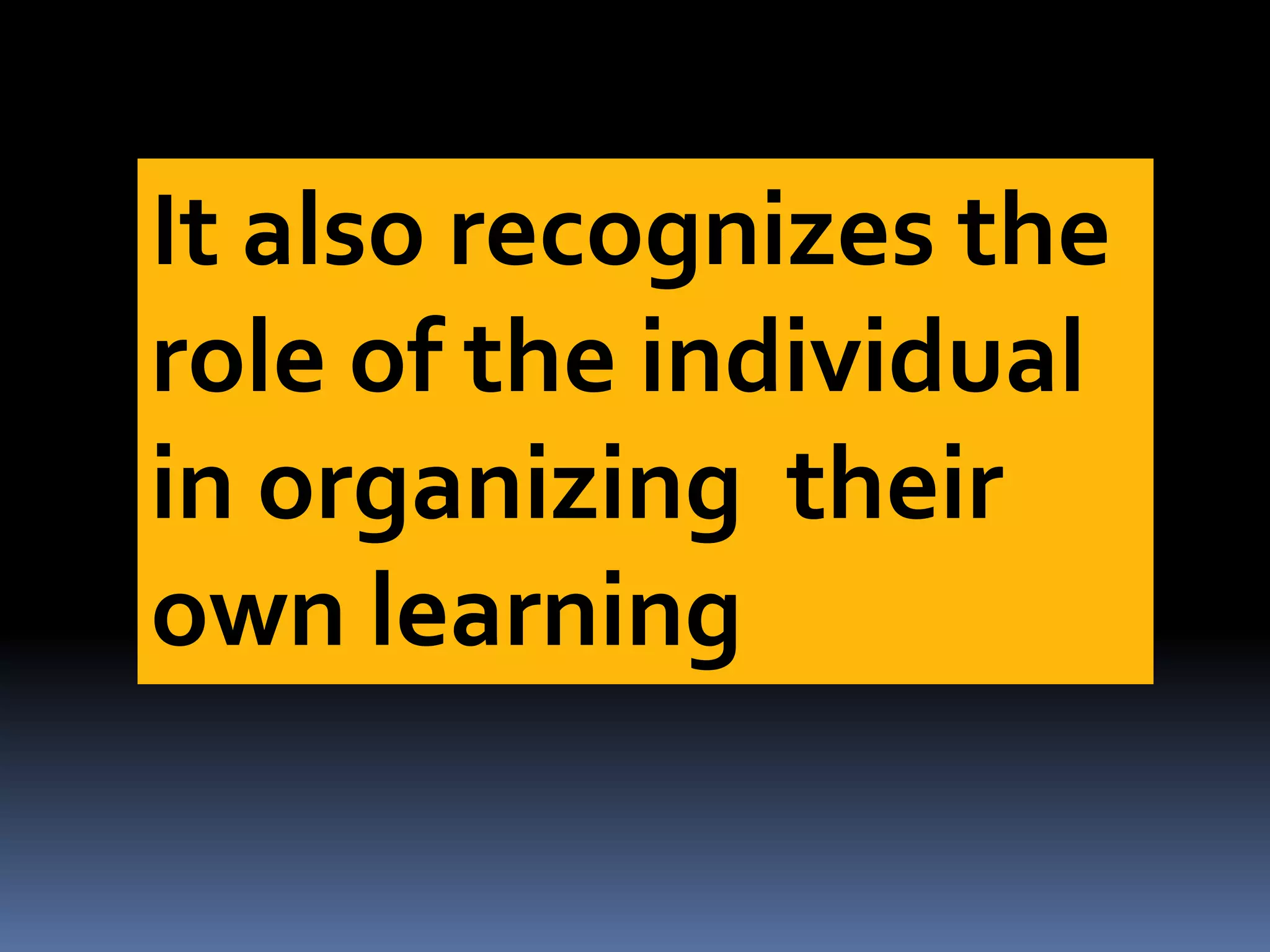 It also recognizes the
role of the individual
in organizing their
own learning
 