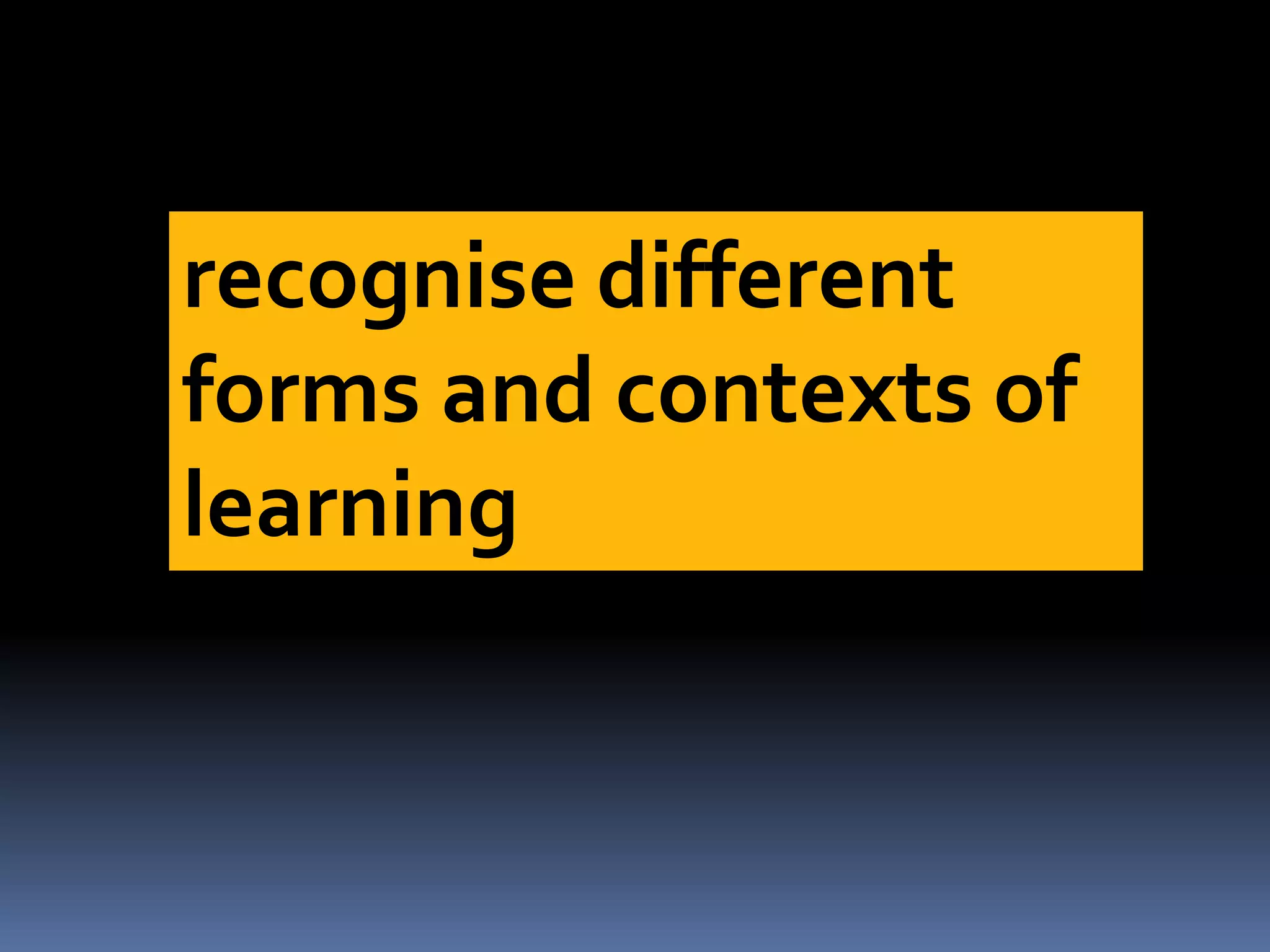 recognise different
forms and contexts of
learning
 