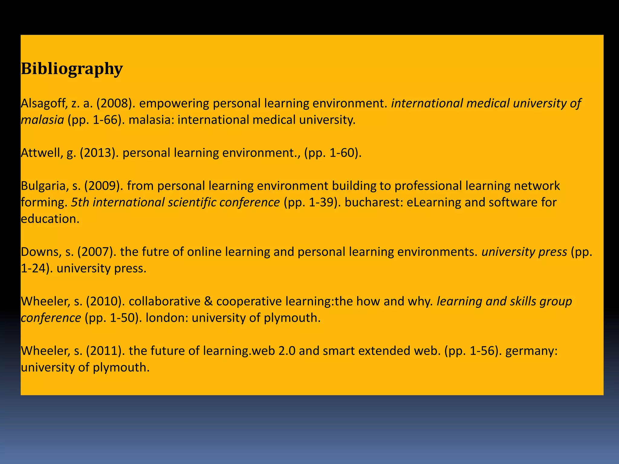 Bibliography
Alsagoff, z. a. (2008). empowering personal learning environment. international medical university of
malasia (pp. 1-66). malasia: international medical university.
Attwell, g. (2013). personal learning environment., (pp. 1-60).
Bulgaria, s. (2009). from personal learning environment building to professional learning network
forming. 5th international scientific conference (pp. 1-39). bucharest: eLearning and software for
education.
Downs, s. (2007). the futre of online learning and personal learning environments. university press (pp.
1-24). university press.
Wheeler, s. (2010). collaborative & cooperative learning:the how and why. learning and skills group
conference (pp. 1-50). london: university of plymouth.
Wheeler, s. (2011). the future of learning.web 2.0 and smart extended web. (pp. 1-56). germany:
university of plymouth.
 