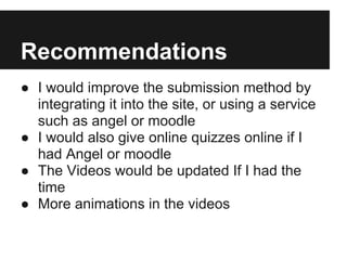Recommendations
● I would improve the submission method by
integrating it into the site, or using a service
such as angel or moodle
● I would also give online quizzes online if I
had Angel or moodle
● The Videos would be updated If I had the
time
● More animations in the videos
 