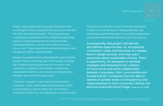 4

5
6

Subject Intent Statement
Matter Interview

1
3
2
1. Sense Intent
2. Know Context

Today, many responsible companies have built their
knowledge to fully incorporate the natural environment
into their business framework. These evolutionary
corporations comprehend that competitive advantage
requires sturdy development of environmentally
restorative products, services and systems (Nattrass &
Altomare, 1999). These corporations demand designers who
are aware of tWheir responsibilities.
Despite the significant of sustainable life cycle thinking,
current market more than ever in the history of design,
has created enormous pressure on innovation that
resulted in competitive atmosphere, conspicuous
consumption patterns, and obsolescent relationships
between users and their possessions.
Therefore, changes in user’s behaviors and habits
could also create unbelievable and impressive results
in protecting our natural resources. According to
University of Delft, the user experience of products and

services is an important factor in the user motivation
to alter his or her behavior. Creating desirable and
meaningful experiences require innovative engagement
and valuable relationship between user and products.

Consequently, this project will identify
and address opportunities to incorporate
consumers’ needs and behaviors at a deeper
level in design process and raise users ‘
awareness about sustainable choices. There
is opportunity for designers to develop
strategies and frameworks for creation
of more social and active collaboration
between consumers, their communities and
trusted brands. Companies that are able to
operate at greater levels of transparency and
responsiveness to their consumers’ desires will
perceive improved brand image. (Senge, & et al, 2008)

Nattrass, B., Altomare, M., (1999) The Natural Step for Business; Wealth, Ecology, and The Evolutionary Corporation, New Society Publishers, Canada
Senge, P., & et al, (2008) The Necessary Revolution; Working together to Create a Sustainable World, Broadway Books, New York.

MA In Design for Sustainability> Final Presentation> May 30th 2012> Page 19

7

 