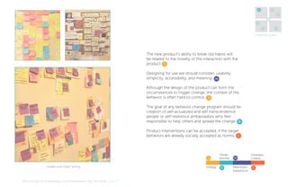 4

5
6
1

3
2

7

4. Generate Insights

The new product’s ability to break old habits will
be related to the novelty of the interaction with the
product. S
Designing for use we should consider, usability,
simplicity, accessibility, and meaning. M
Although the design of the product can form the
circumstances to trigger change, the context of the
behavior is often hard to control. S
The goal of any behavior change program should be
creation of self-actualized and self transcendence
people or self-resilience ambassadors who feel
responsible to help others and spread the change. D
Product interventions can be accepted, if the target
behaviors are already socially accepted as norms. C

S
Insights and Insight Sorting

MA In Design for Sustainability> Final Presentation> May 30th 2012> Page 25

Strategy

Design
process

D

M
Meaningful
experiences

Strategies
Criteria

C

 