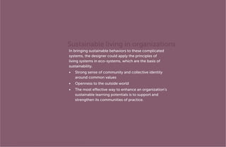 Sustainable living in organizations
In bringing sustainable behaviors to these complicated
systems, the designer could apply the principles of
living systems in eco-systems, which are the basis of
sustainability.
•	 Strong sense of community and collective identity
around common values
•	 Openness to the outside world
•	 The most effective way to enhance an organization’s
sustainable learning potentials is to support and
strengthen its communities of practice.

MA In Design for Sustainability> Final Presentation> May 30th 2012> Page 38

 
