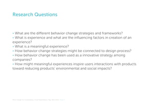 Research Questions

• What are the different behavior change strategies and frameworks?
• What is experience and what are the influencing factors in creation of an
experience?
• What is a meaningful experience?
• How behavior change strategies might be connected to design process?
• How behavior change has been used as a innovative strategy among
companies?
• How might meaningful experiences inspire users interactions with products
toward reducing products’ environmental and social impacts?

MA In Design for Sustainability> Final Presentation> May 30th 2012> Page 6

 