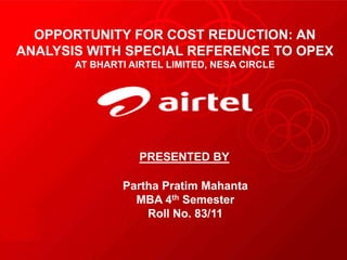PRESENTED BY
Partha Pratim Mahanta
MBA 4th Semester
Roll No. 83/11
OPPORTUNITY FOR COST REDUCTION: AN
ANALYSIS WITH SPECIAL REFERENCE TO OPEX
AT BHARTI AIRTEL LIMITED, NESA CIRCLE
 