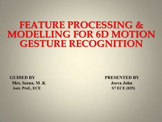 FEATURE PROCESSING &
MODELLING FOR 6D MOTION
GESTURE RECOGNITION
1
GUIDED BY PRESENTED BY
Mrs. Seena. M .K Jeeva John
Asst. Prof., ECE S7 ECE (035)
 
