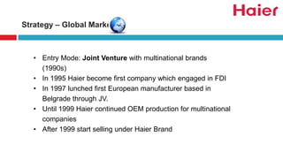 Strategy – Global Market
• Entry Mode: Joint Venture with multinational brands
(1990s)
• In 1995 Haier become first company which engaged in FDI
• In 1997 lunched first European manufacturer based in
Belgrade through JV.
• Until 1999 Haier continued OEM production for multinational
companies
• After 1999 start selling under Haier Brand
 