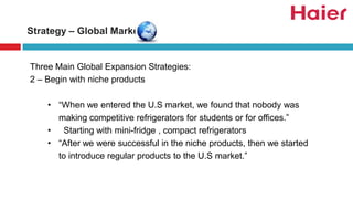 Three Main Global Expansion Strategies:
2 – Begin with niche products
• “When we entered the U.S market, we found that nobody was
making competitive refrigerators for students or for offices.”
• Starting with mini-fridge , compact refrigerators
• “After we were successful in the niche products, then we started
to introduce regular products to the U.S market.”
Strategy – Global Market
 