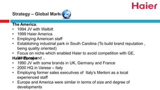 The America:
• 1994 JV with Welbilt
• 1999 Haier America
• Employing American staff
• Establishing industrial park in South Carolina (To build brand reputation ,
being quality oriented)
• Focus on niche which enabled Haier to avoid competition with GE,
Whirlpool and ..Haier Europe:
• 1990 JV with some brands in UK, Germany and France
• 2000 HQ in Varese – Italy
• Employing former sales executives of Italy’s Merloni as a local
experienced staff
• Europe and America were similar in terms of size and degree of
developments
Strategy – Global Market
 