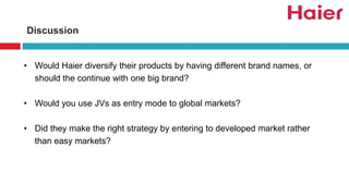 Discussion
• Would Haier diversify their products by having different brand names, or
should the continue with one big brand?
• Would you use JVs as entry mode to global markets?
• Did they make the right strategy by entering to developed market rather
than easy markets?
 