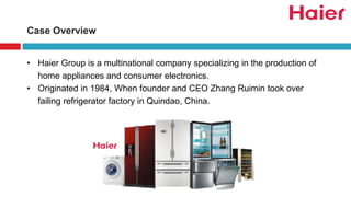 Case Overview
• Haier Group is a multinational company specializing in the production of
home appliances and consumer electronics.
• Originated in 1984, When founder and CEO Zhang Ruimin took over
failing refrigerator factory in Quindao, China.
 