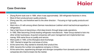 Case Overview
• Zhang Ruimin took over in 1984, when it was approximately 300 refrigerator factories in china.
• Most of them produced poor quality products.
• Zhang saw this, and therefore went to the other direction : Focusing on high quality products and
service.
• Went into a JV with among others German manufacturer Liebherr which had technical expertize in
refrigerators.
• Had a high focus on becoming a «first class brand» through large scale operations.
• In 1992, After becoming Chinas leading refrigerator manufacturer, Haier Group started to look into
other similar businesses. Acquired companies with poor management and implemented new
manag. With same focus on quality and service.
• Went public in 1993, at the Shanghai stock Exchange.
• 1997, Started to target the rural areas of china.
• At the same time, they started to diversify their product line.
• 2004, became the number one appliance company in China.
• At the same time, experiencing stronger and stronger competition from domestic and multinational
companies who tried to break into the market.
 