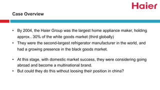 Case Overview
• By 2004, the Haier Group was the largest home appliance maker, holding
approx.. 30% of the white goods market (third globally)
• They were the second-largest refrigerator manufacturer in the world, and
had a growing presence in the black goods market.
• At this stage, with domestic market success, they were considering going
abroad and become a multinational brand.
• But could they do this without loosing their position in china?
 