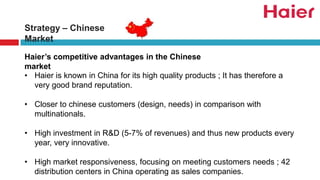 Strategy – Chinese
Market
Haier’s competitive advantages in the Chinese
market
• Haier is known in China for its high quality products ; It has therefore a
very good brand reputation.
• Closer to chinese customers (design, needs) in comparison with
multinationals.
• High investment in R&D (5-7% of revenues) and thus new products every
year, very innovative.
• High market responsiveness, focusing on meeting customers needs ; 42
distribution centers in China operating as sales companies.
 