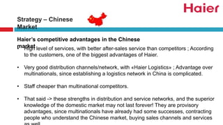 Strategy – Chinese
Market
• High level of services, with better after-sales service than competitors ; According
to the customers, one of the biggest advantages of Haier.
• Very good distribution channels/network, with «Haier Logistics» ; Advantage over
multinationals, since establishing a logistics network in China is complicated.
• Staff cheaper than multinational competitors.
• That said -> these strengths in distribution and service networks, and the superior
knowledge of the domestic market may not last forever! They are provisory
advantages, since multinationals have already had some successes, contracting
people who understand the Chinese market, buying sales channels and services
Haier’s competitive advantages in the Chinese
market
 
