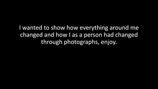 I wanted to show how everything around me
changed and how I as a person had changed
through photographs, enjoy.
 