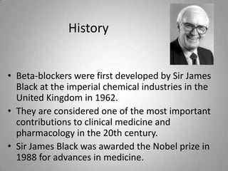 History
• Beta-blockers were first developed by Sir James
Black at the imperial chemical industries in the
United Kingdom ...