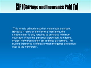“ This term is primarily used for multimodal transport. Because it relies on the carrier's insurance, the shipper/seller is only required to purchase minimum coverage. When this particular agreement is in force, Freight Forwarders often act in effect, as carriers. The buyer's insurance is effective when the goods are turned over to the Forwarder”.  CIP (Carriage and Insurance Paid To) 
