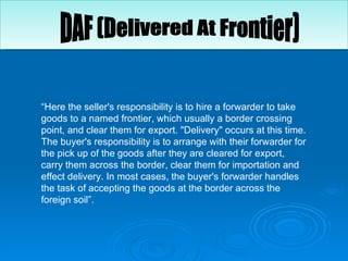 “ Here the seller's responsibility is to hire a forwarder to take goods to a named frontier, which usually a border crossing point, and clear them for export. "Delivery" occurs at this time. The buyer's responsibility is to arrange with their forwarder for the pick up of the goods after they are cleared for export, carry them across the border, clear them for importation and effect delivery. In most cases, the buyer's forwarder handles the task of accepting the goods at the border across the foreign soil”.  DAF (Delivered At Frontier) 