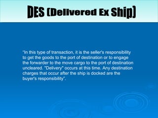 “ In this type of transaction, it is the seller's responsibility to get the goods to the port of destination or to engage the forwarder to the move cargo to the port of destination uncleared. "Delivery" occurs at this time. Any destination charges that occur after the ship is docked are the buyer's responsibility”. DES (Delivered Ex Ship)  