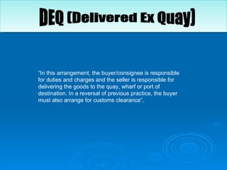 “ In this arrangement, the buyer/consignee is responsible for duties and charges and the seller is responsible for delivering the goods to the quay, wharf or port of destination. In a reversal of previous practice, the buyer must also arrange for customs clearance”.  DEQ (Delivered Ex Quay) 