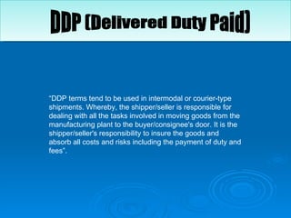 “ DDP terms tend to be used in intermodal or courier-type shipments. Whereby, the shipper/seller is responsible for dealing with all the tasks involved in moving goods from the manufacturing plant to the buyer/consignee's door. It is the shipper/seller's responsibility to insure the goods and absorb all costs and risks including the payment of duty and fees”.  DDP (Delivered Duty Paid) 
